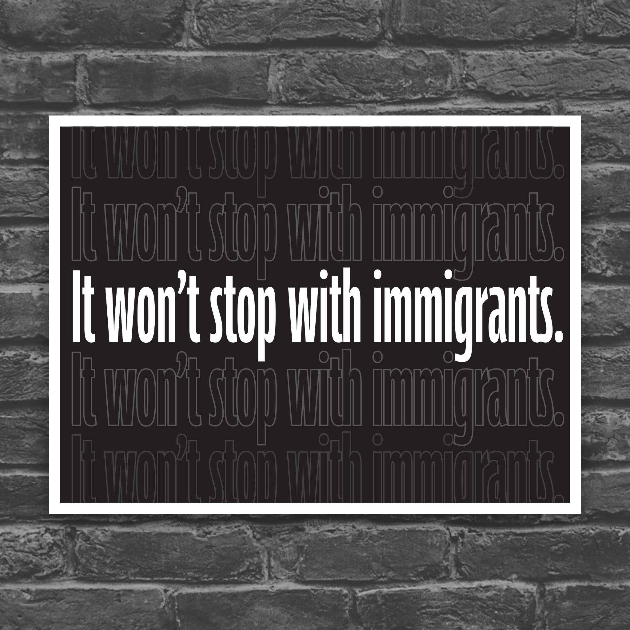 Black and white version of protest sign with dark background that reads "it won't stop with immigrants" in white in the center, with the same text repeated above and below but lighter and outlined.