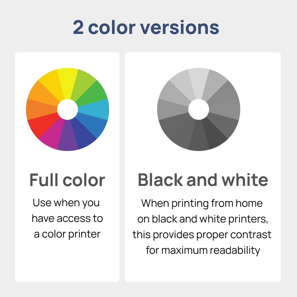 Two color versions included for each size:  full color for when you have access to a color printer, and black and white, to provide proper contrast when printing from home with only black ink.